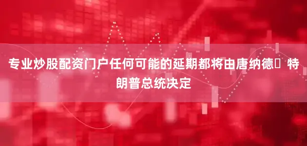 专业炒股配资门户任何可能的延期都将由唐纳德・特朗普总统决定