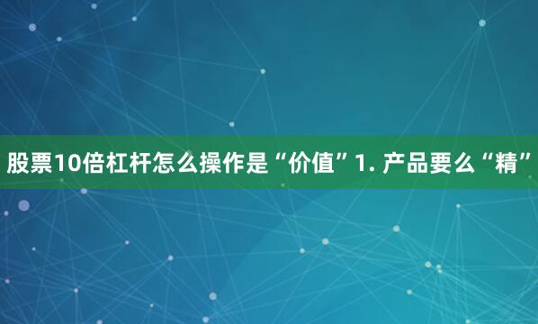 股票10倍杠杆怎么操作是“价值”1. 产品要么“精”