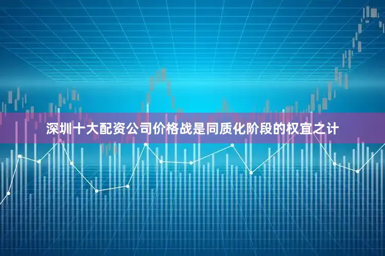 深圳十大配资公司价格战是同质化阶段的权宜之计